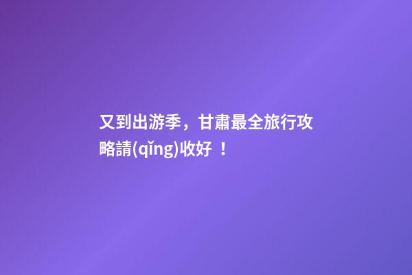 又到出游季，甘肅最全旅行攻略請(qǐng)收好！